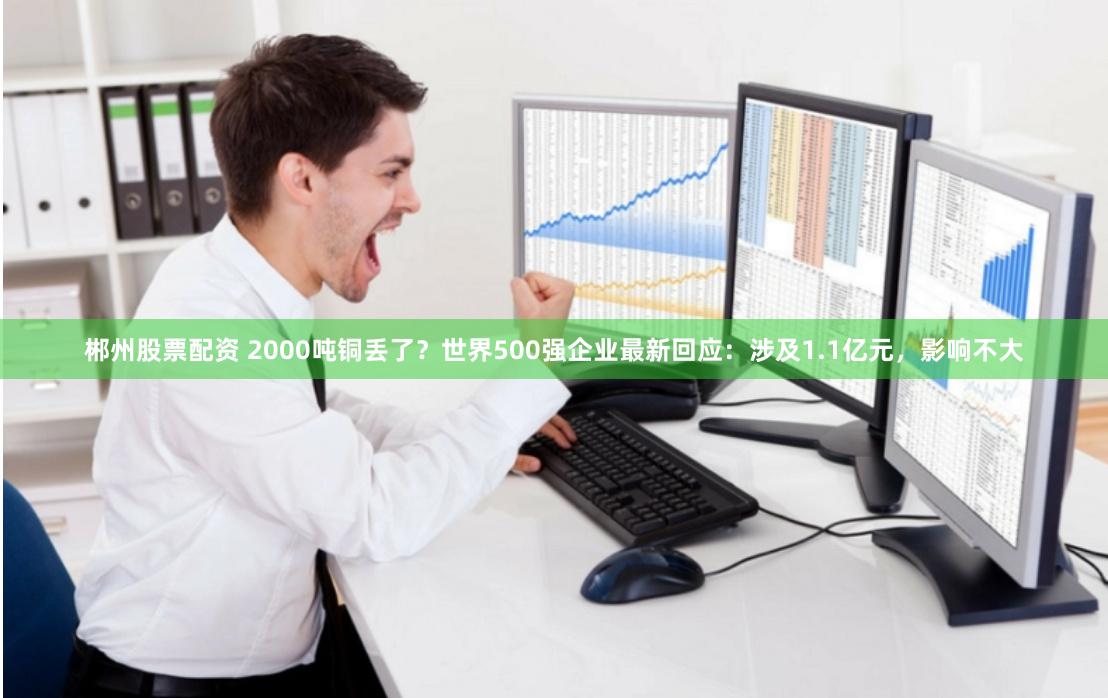 郴州股票配资 2000吨铜丢了？世界500强企业最新回应：涉及1.1亿元，影响不大