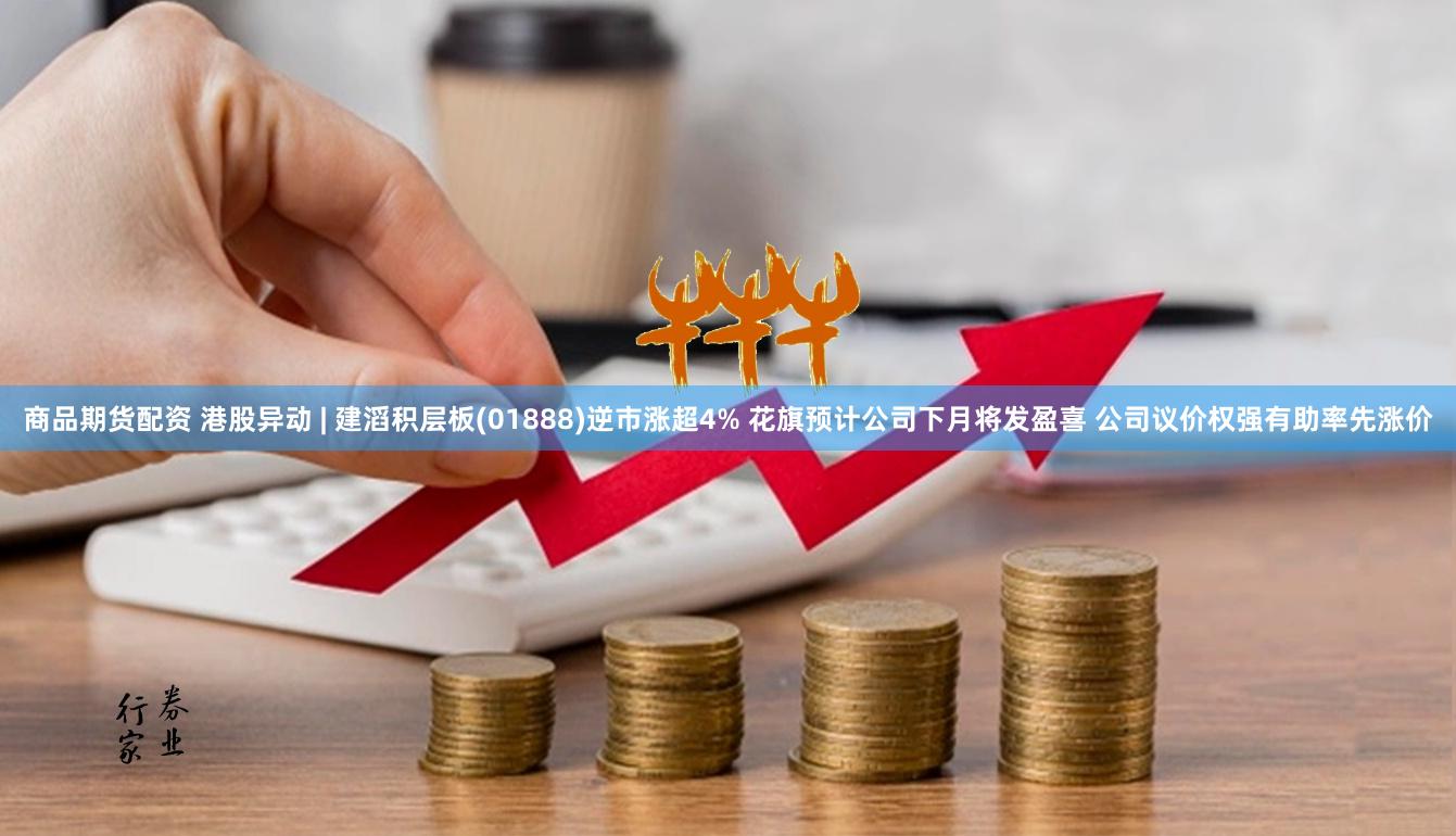 商品期货配资 港股异动 | 建滔积层板(01888)逆市涨超4% 花旗预计公司下月将发盈喜 公司议价权强有助率先涨价