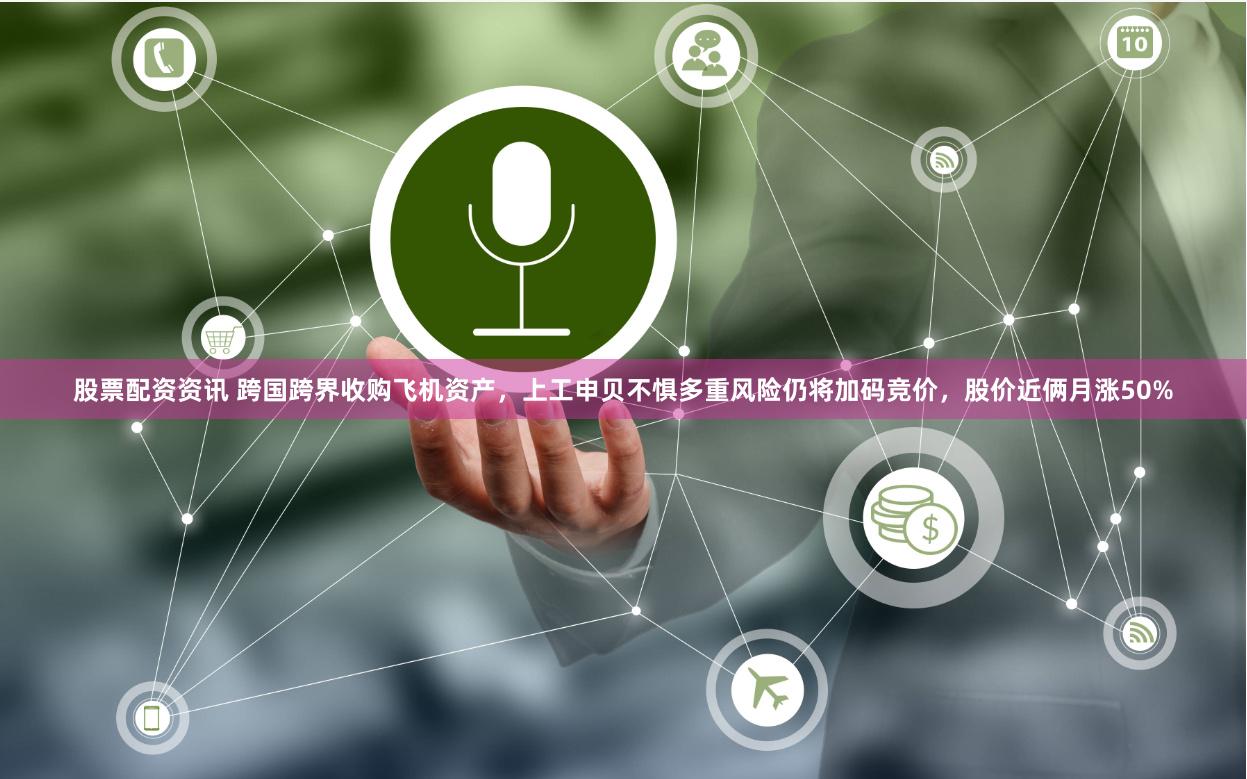 股票配资资讯 跨国跨界收购飞机资产，上工申贝不惧多重风险仍将加码竞价，股价近俩月涨50%