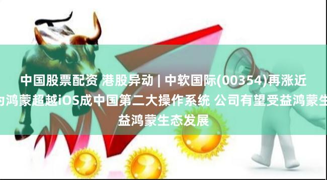 中国股票配资 港股异动 | 中软国际(00354)再涨近5% 华为鸿蒙超越iOS成中国第二大操作系统 公司有望受益鸿蒙生态发展