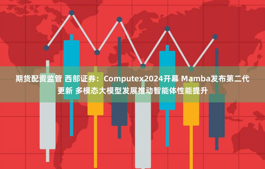 期货配资监管 西部证券：Computex2024开幕 Mamba发布第二代更新 多模态大模型发展推动智能体性能提升