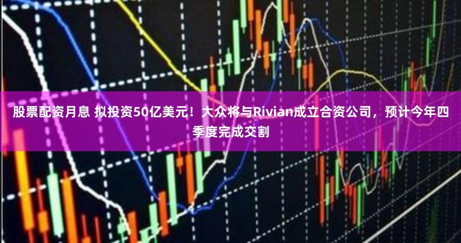 股票配资月息 拟投资50亿美元！大众将与Rivian成立合资公司，预计今年四季度完成交割