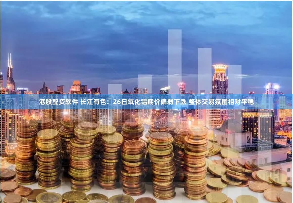 港股配资软件 长江有色：26日氧化铝期价偏弱下跌 整体交易氛围相对平稳