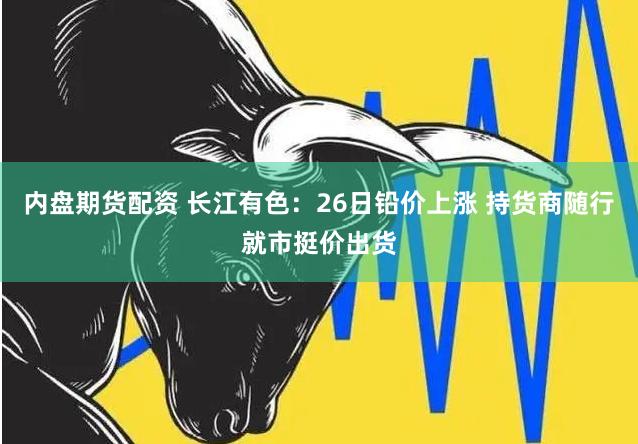 内盘期货配资 长江有色：26日铅价上涨 持货商随行就市挺价出货