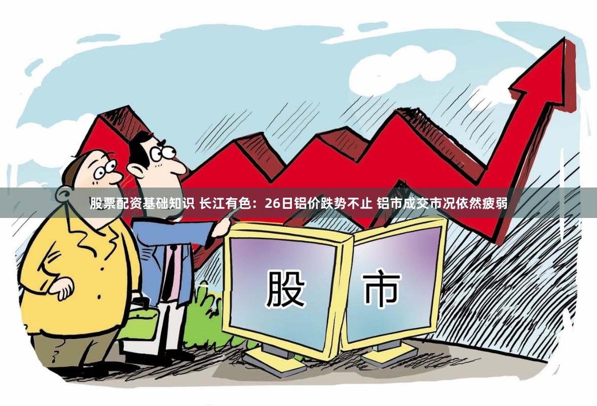 股票配资基础知识 长江有色：26日铝价跌势不止 铝市成交市况依然疲弱