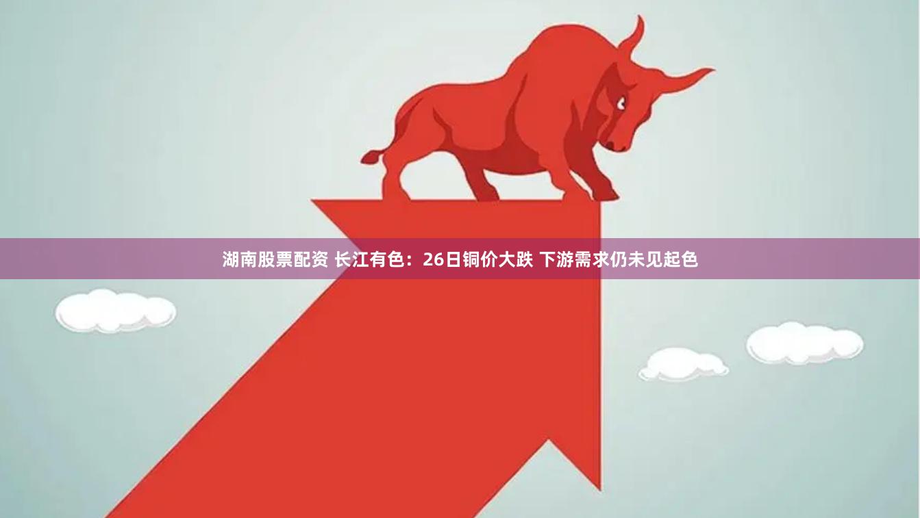湖南股票配资 长江有色：26日铜价大跌 下游需求仍未见起色