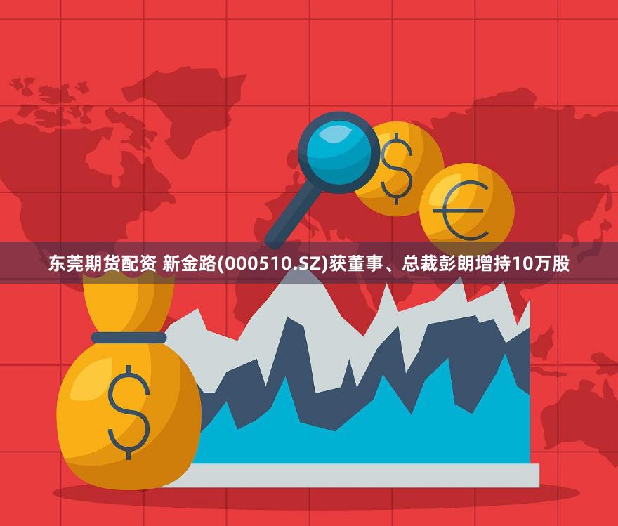 东莞期货配资 新金路(000510.SZ)获董事、总裁彭朗增持10万股