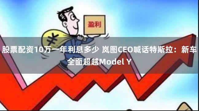 股票配资10万一年利息多少 岚图CEO喊话特斯拉：新车全面超越Model Y