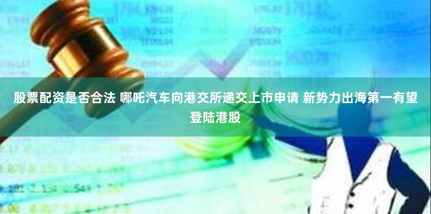 股票配资是否合法 哪吒汽车向港交所递交上市申请 新势力出海第一有望登陆港股
