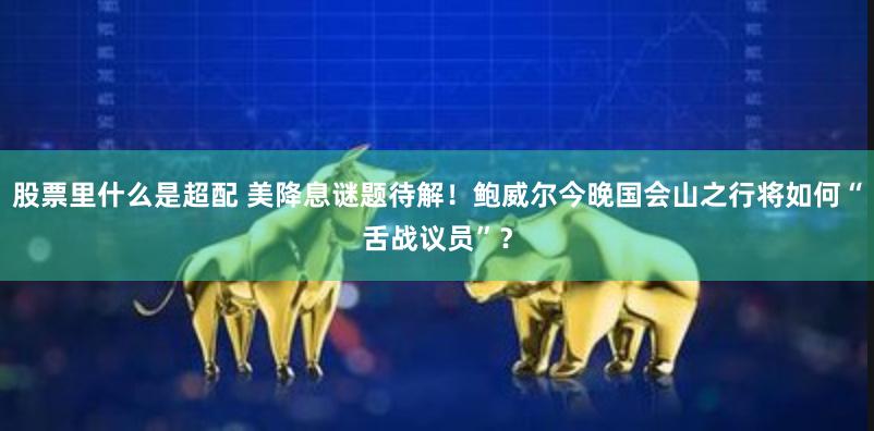 股票里什么是超配 美降息谜题待解！鲍威尔今晚国会山之行将如何“舌战议员”？
