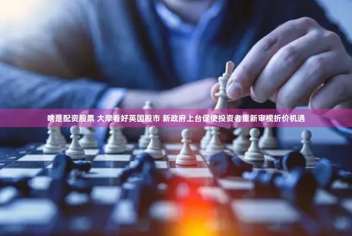 啥是配资股票 大摩看好英国股市 新政府上台促使投资者重新审视折价机遇