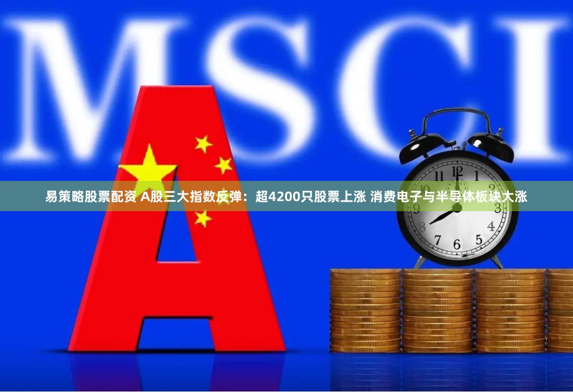 易策略股票配资 A股三大指数反弹：超4200只股票上涨 消费电子与半导体板块大涨