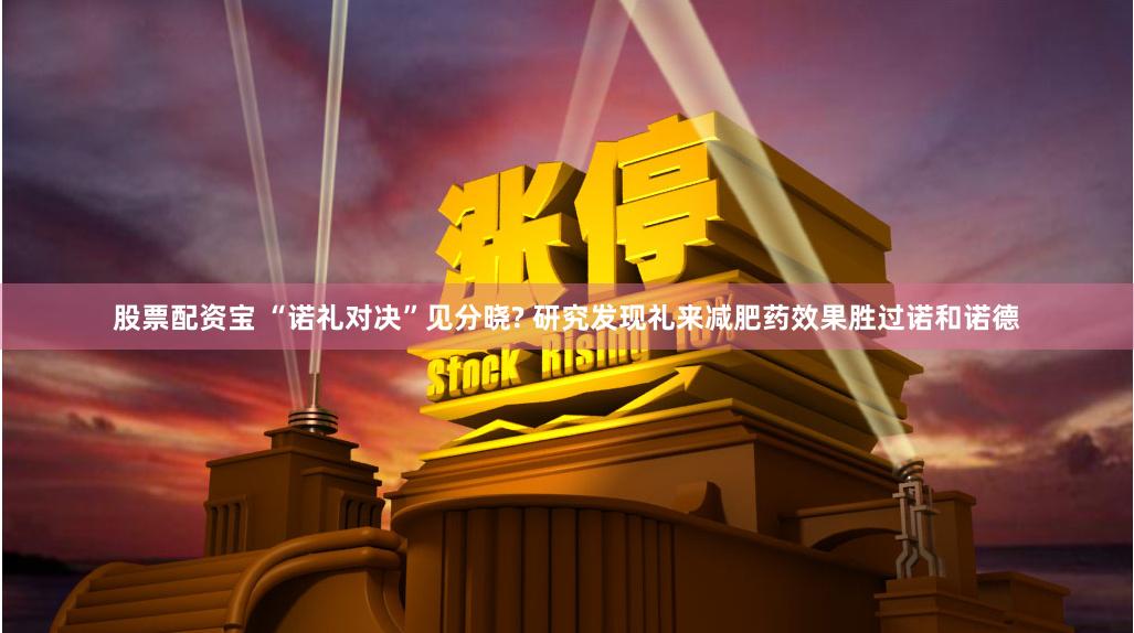 股票配资宝 “诺礼对决”见分晓? 研究发现礼来减肥药效果胜过诺和诺德