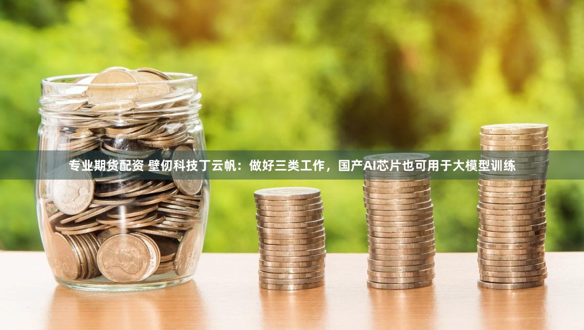 专业期货配资 壁仞科技丁云帆：做好三类工作，国产AI芯片也可用于大模型训练