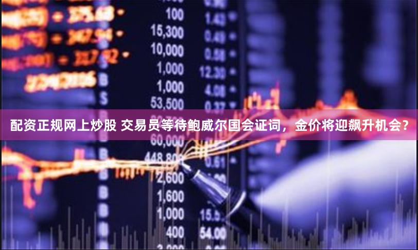 配资正规网上炒股 交易员等待鲍威尔国会证词，金价将迎飙升机会？