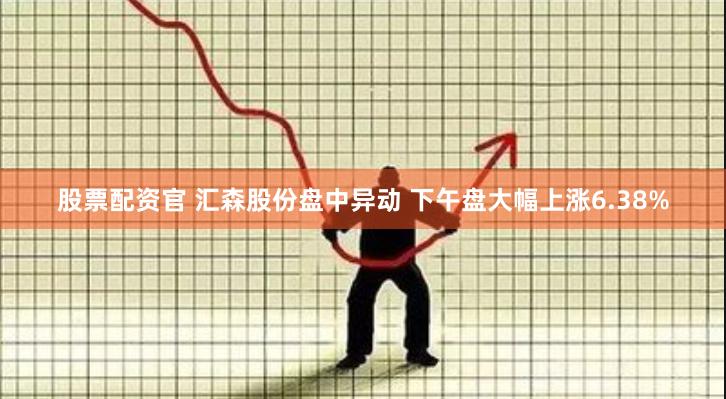 股票配资官 汇森股份盘中异动 下午盘大幅上涨6.38%
