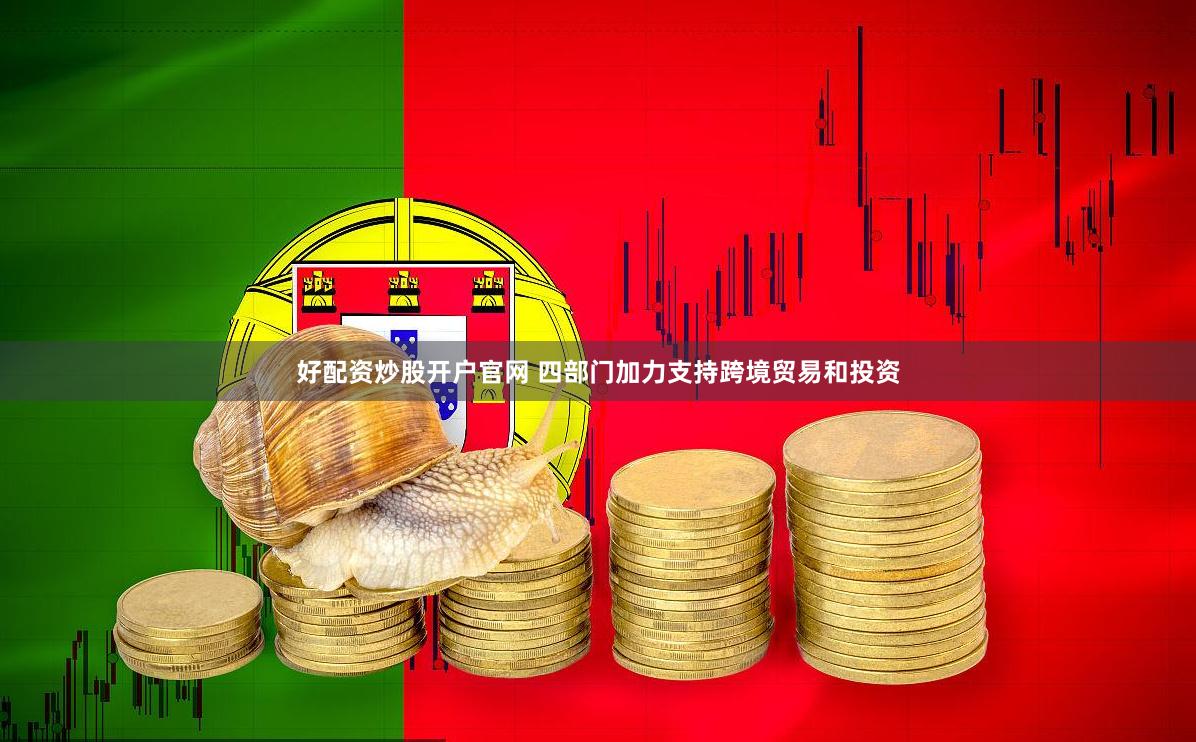 好配资炒股开户官网 四部门加力支持跨境贸易和投资