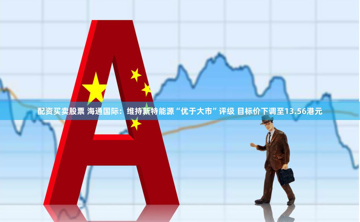 配资买卖股票 海通国际：维持新特能源“优于大市”评级 目标价下调至13.56港元