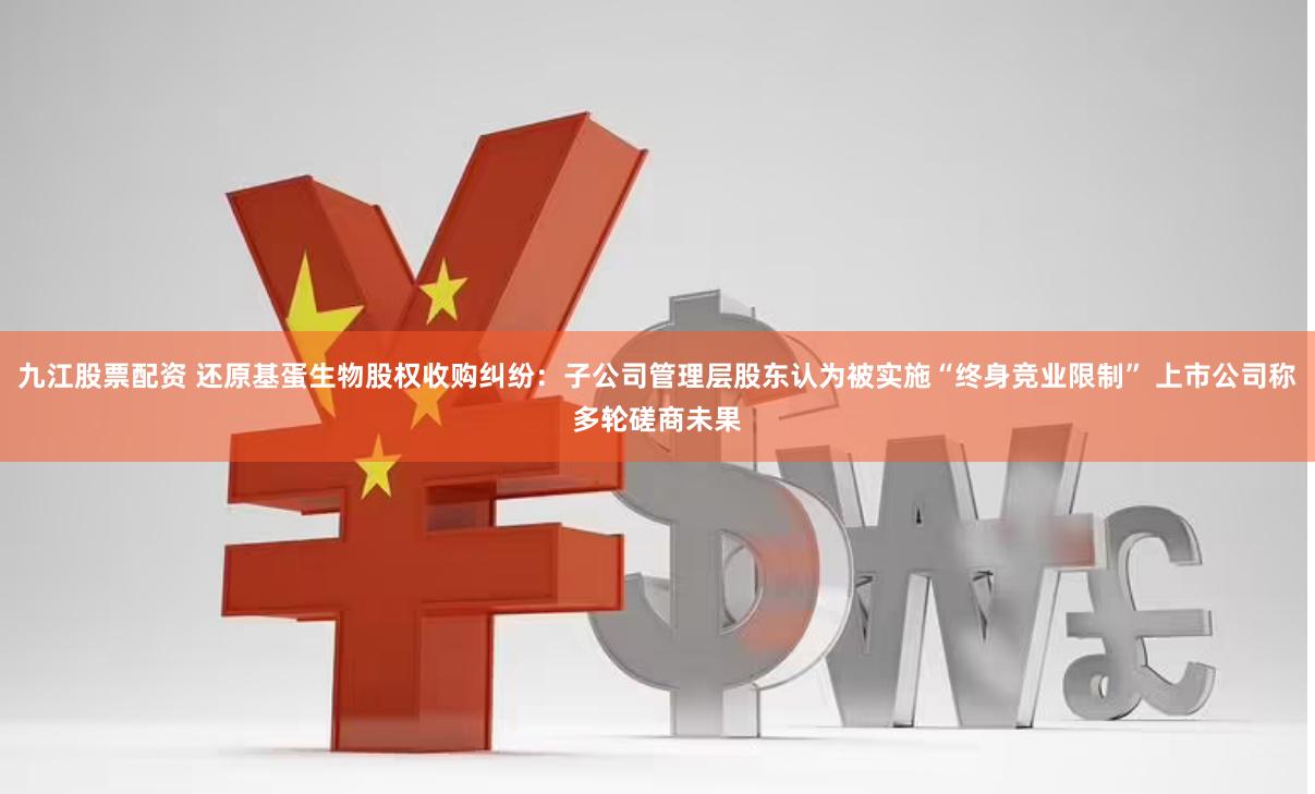 九江股票配资 还原基蛋生物股权收购纠纷：子公司管理层股东认为被实施“终身竞业限制” 上市公司称多轮磋商未果