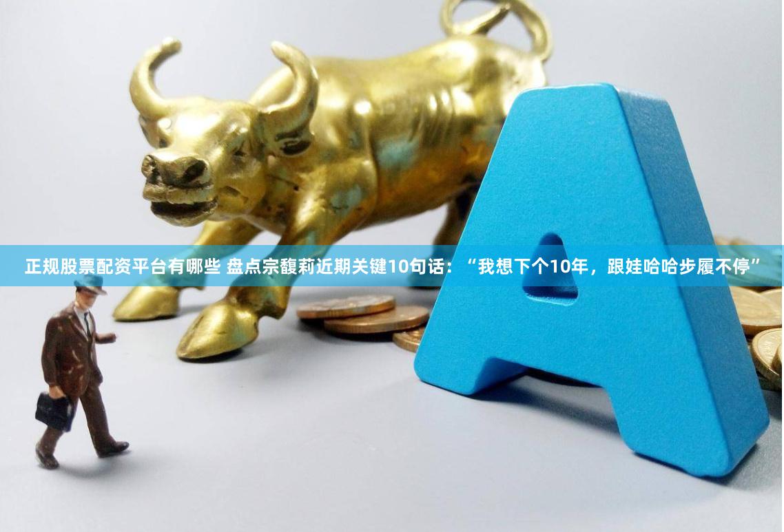 正规股票配资平台有哪些 盘点宗馥莉近期关键10句话：“我想下个10年，跟娃哈哈步履不停”