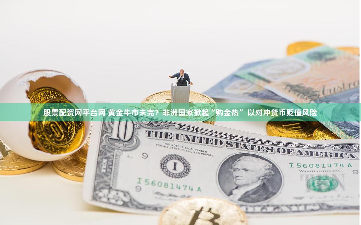 股票配资网平台网 黄金牛市未完？非洲国家掀起“购金热” 以对冲货币贬值风险