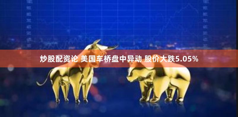 炒股配资论 美国车桥盘中异动 股价大跌5.05%
