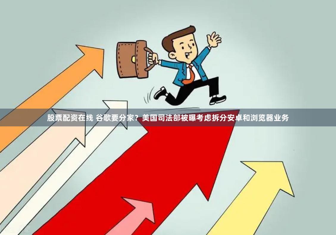 股票配资在线 谷歌要分家？美国司法部被曝考虑拆分安卓和浏览器业务