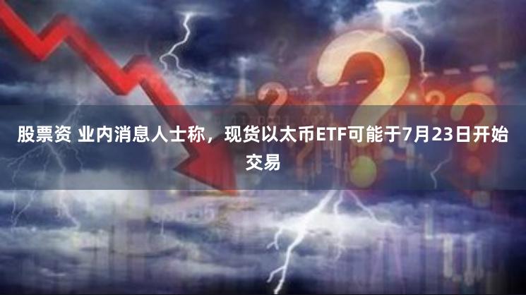 股票资 业内消息人士称，现货以太币ETF可能于7月23日开始交易