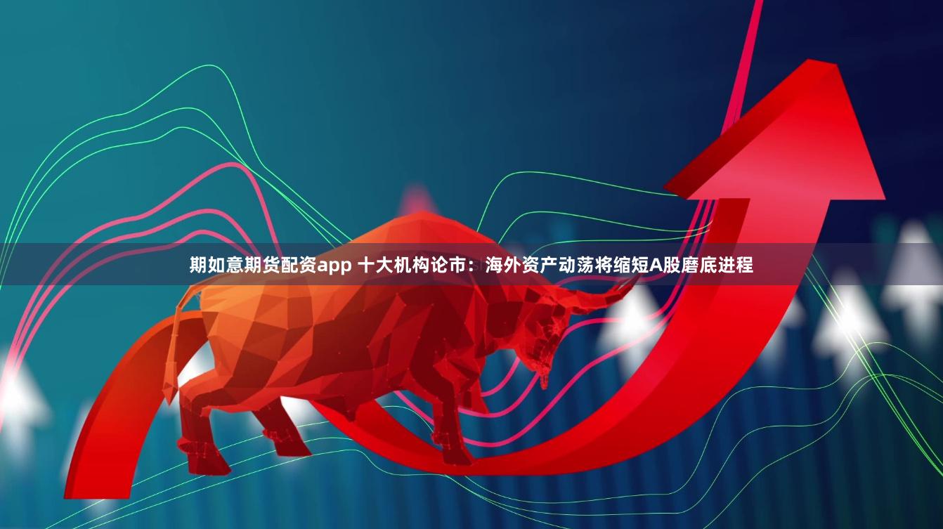 期如意期货配资app 十大机构论市：海外资产动荡将缩短A股磨底进程