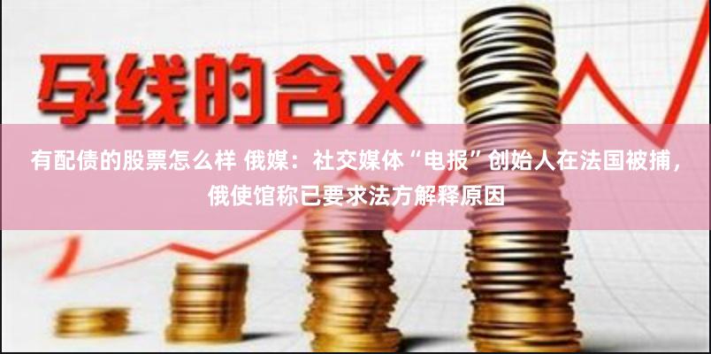 有配债的股票怎么样 俄媒：社交媒体“电报”创始人在法国被捕，俄使馆称已要求法方解释原因