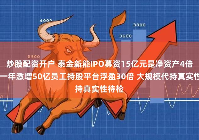 炒股配资开户 泰金新能IPO募资15亿元是净资产4倍 估值一年激增50亿员工持股平台浮盈30倍 大规模代持真实性待检