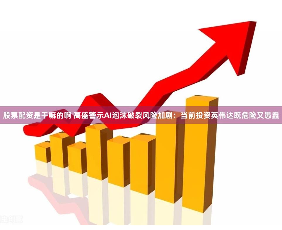股票配资是干嘛的啊 高盛警示AI泡沫破裂风险加剧：当前投资英伟达既危险又愚蠢