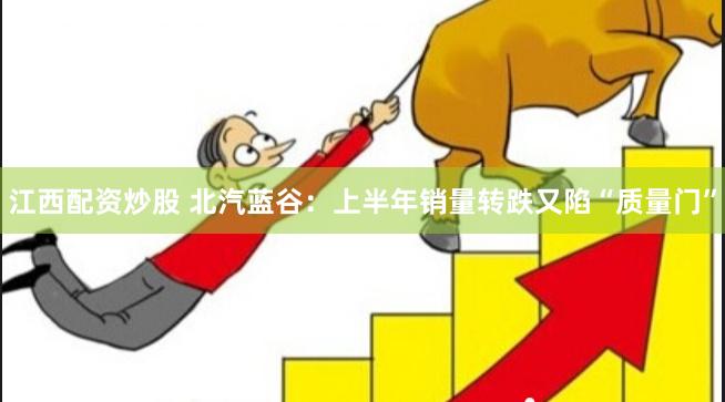 江西配资炒股 北汽蓝谷：上半年销量转跌又陷“质量门”