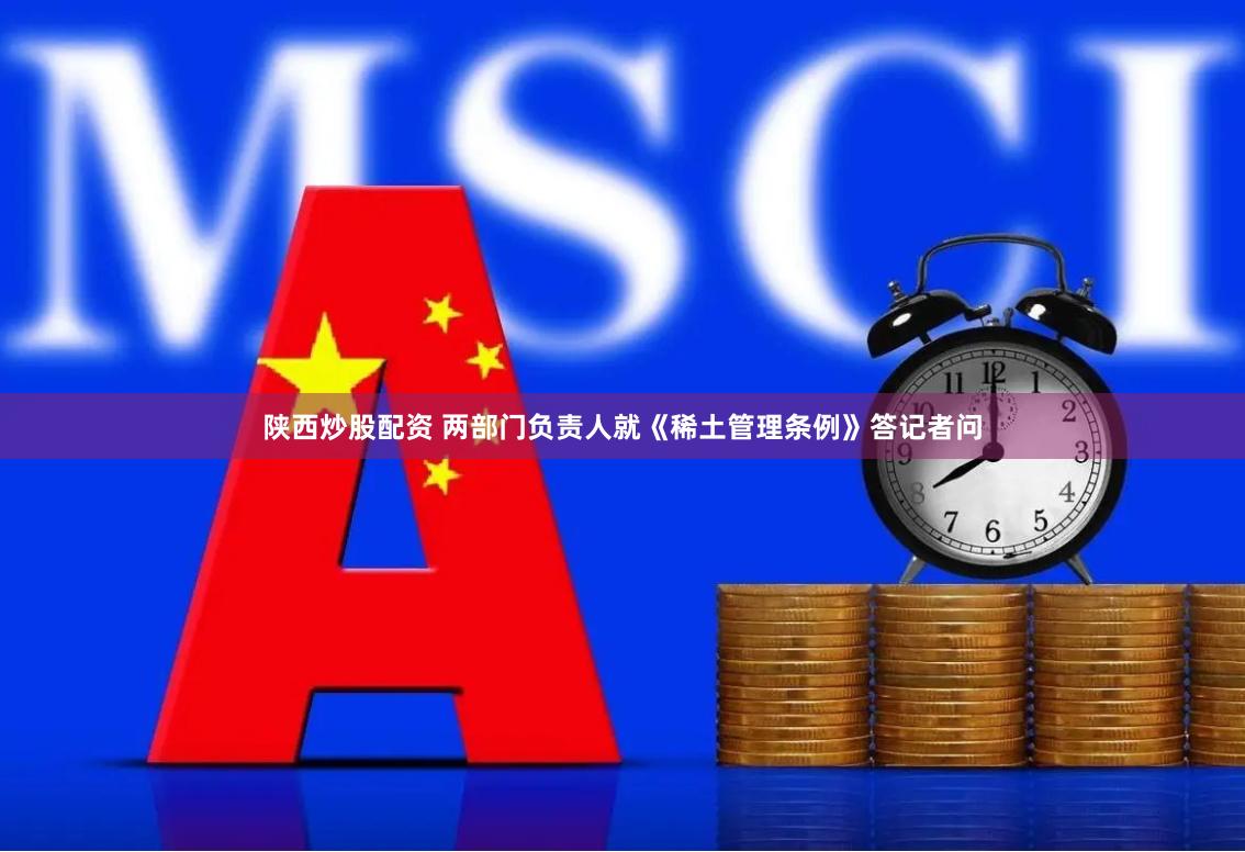 陕西炒股配资 两部门负责人就《稀土管理条例》答记者问
