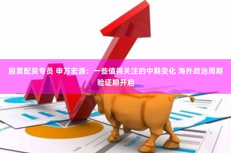 股票配资专员 申万宏源：一些值得关注的中期变化 海外政治周期验证期开启