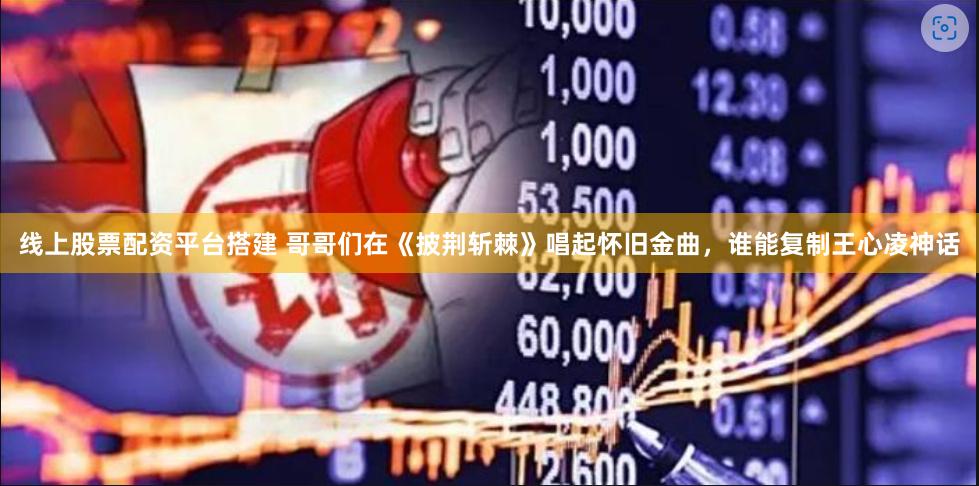 线上股票配资平台搭建 哥哥们在《披荆斩棘》唱起怀旧金曲，谁能复制王心凌神话