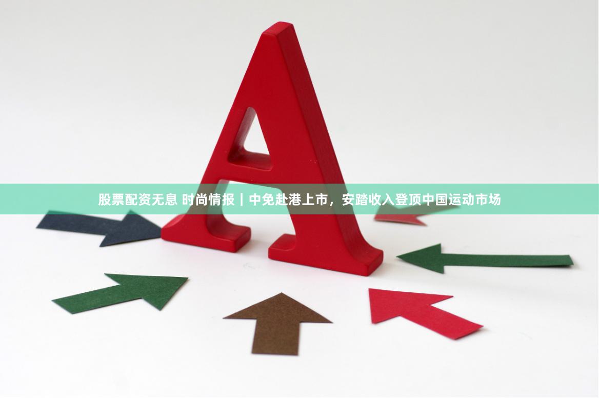 股票配资无息 时尚情报｜中免赴港上市，安踏收入登顶中国运动市场