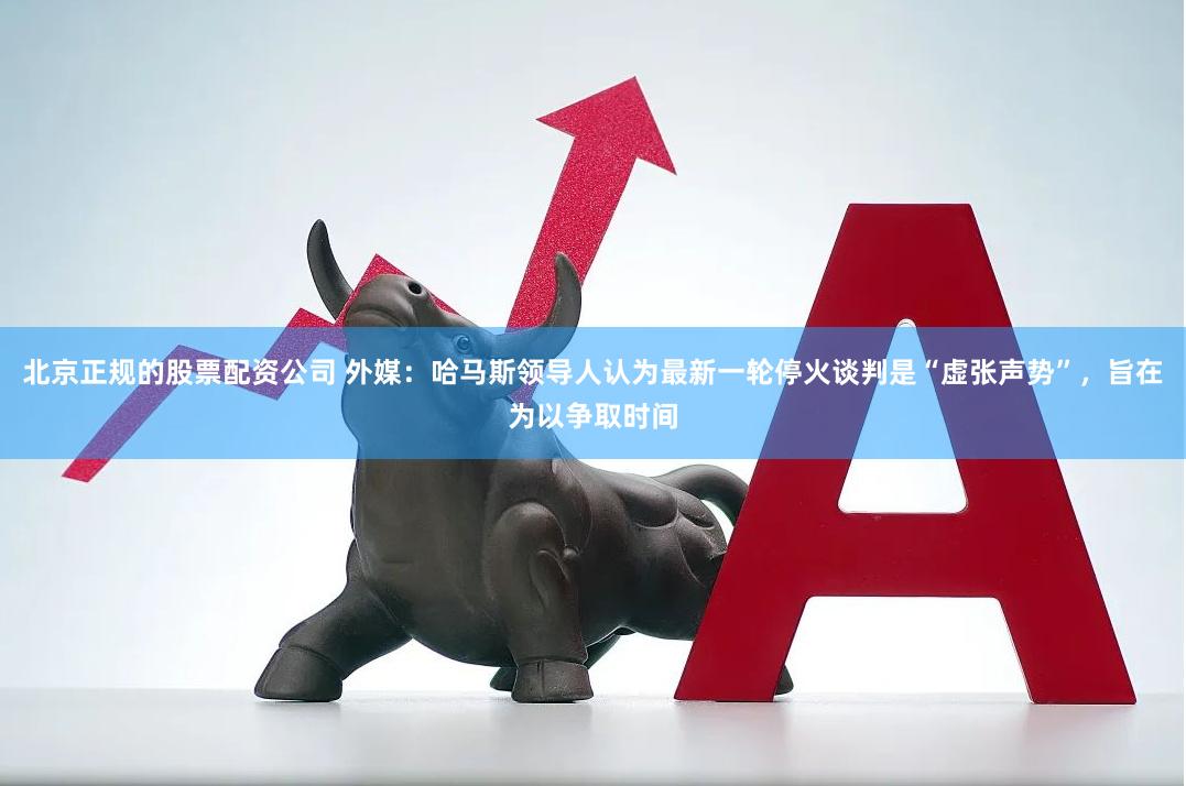 北京正规的股票配资公司 外媒：哈马斯领导人认为最新一轮停火谈判是“虚张声势”，旨在为以争取时间