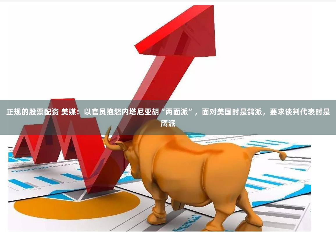 正规的股票配资 美媒：以官员抱怨内塔尼亚胡“两面派”，面对美国时是鸽派，要求谈判代表时是鹰派