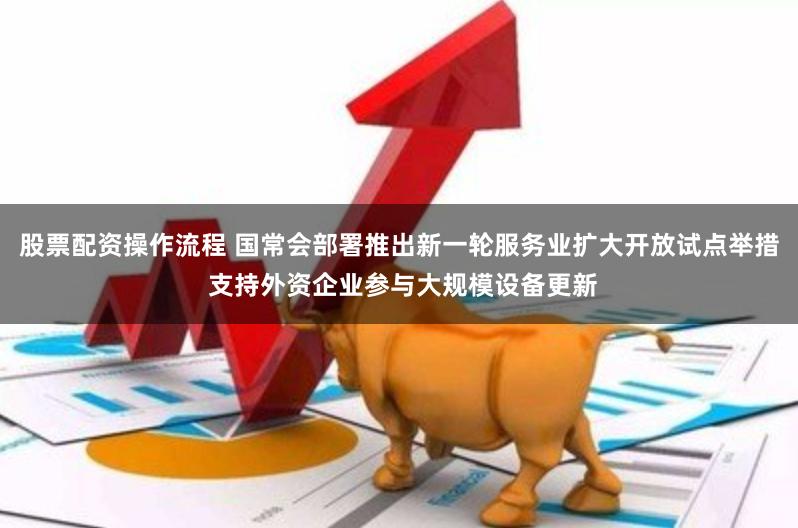 股票配资操作流程 国常会部署推出新一轮服务业扩大开放试点举措 支持外资企业参与大规模设备更新