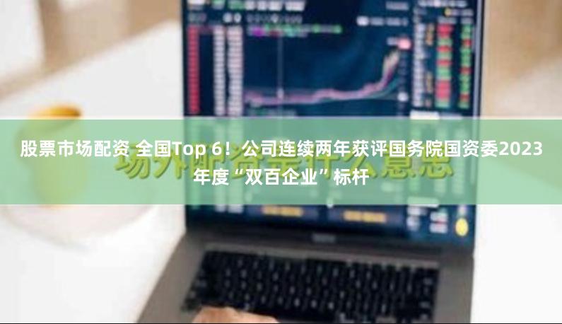 股票市场配资 全国Top 6！公司连续两年获评国务院国资委2023年度“双百企业”标杆