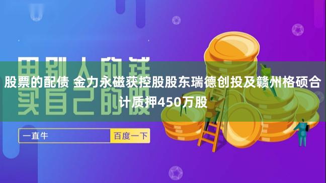 股票的配债 金力永磁获控股股东瑞德创投及赣州格硕合计质押450万股