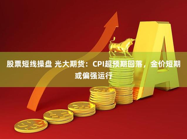 股票短线操盘 光大期货：CPI超预期回落，金价短期或偏强运行