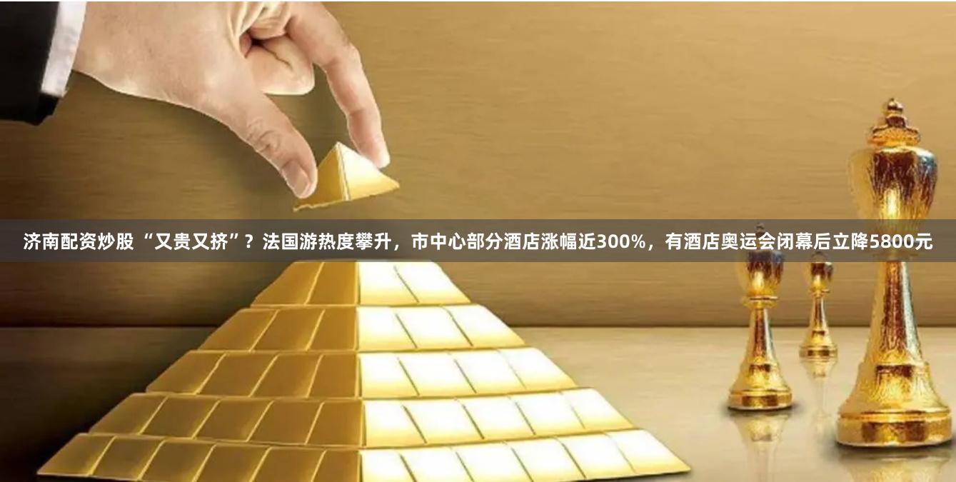 济南配资炒股 “又贵又挤”？法国游热度攀升，市中心部分酒店涨幅近300%，有酒店奥运会闭幕后立降5800元