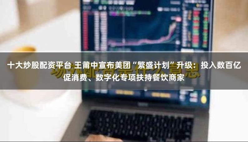 十大炒股配资平台 王莆中宣布美团“繁盛计划”升级：投入数百亿促消费、数字化专项扶持餐饮商家