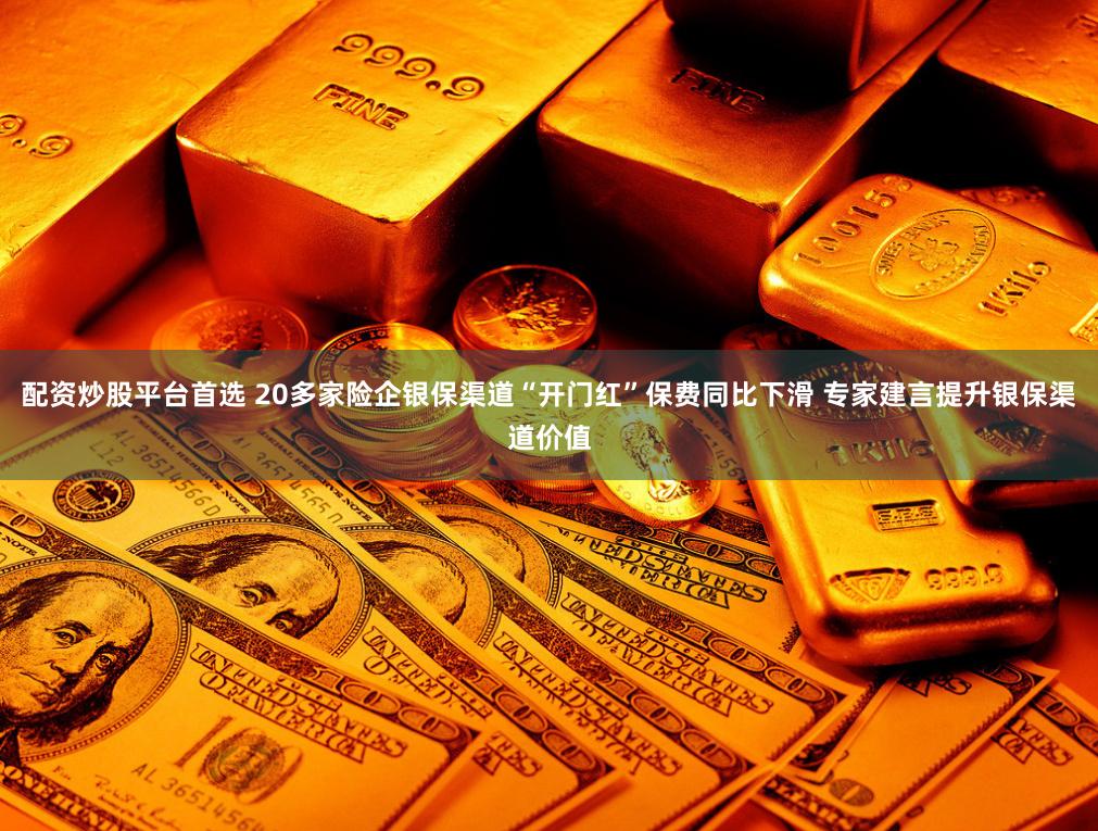 配资炒股平台首选 20多家险企银保渠道“开门红”保费同比下滑 专家建言提升银保渠道价值
