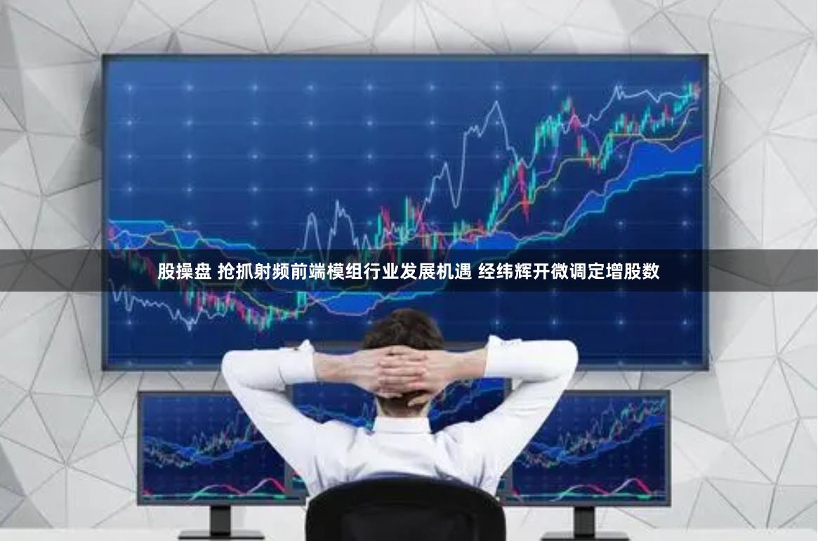 股操盘 抢抓射频前端模组行业发展机遇 经纬辉开微调定增股数