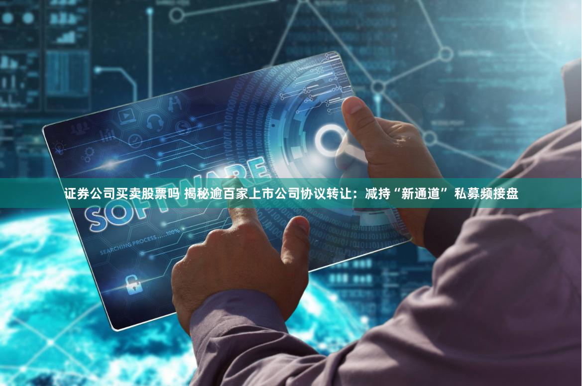证券公司买卖股票吗 揭秘逾百家上市公司协议转让：减持“新通道” 私募频接盘