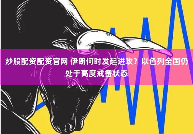 炒股配资配资官网 伊朗何时发起进攻？以色列全国仍处于高度戒备状态