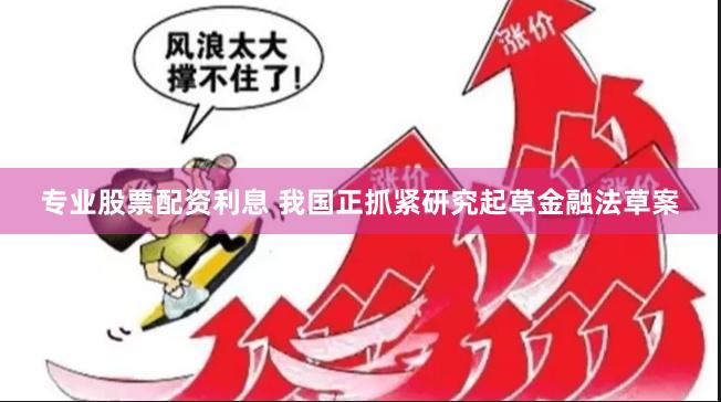 专业股票配资利息 我国正抓紧研究起草金融法草案